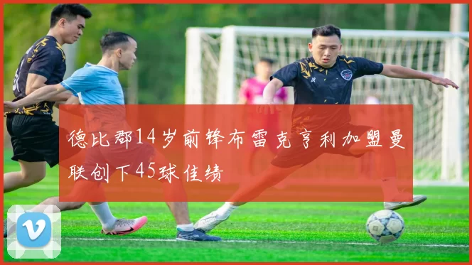德比郡14岁前锋布雷克亨利加盟曼联创下45球佳绩