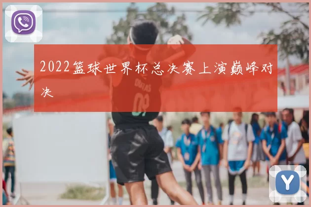 2022篮球世界杯总决赛上演巅峰对决