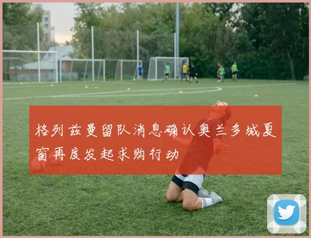 格列兹曼留队消息确认奥兰多城夏窗再度发起求购行动