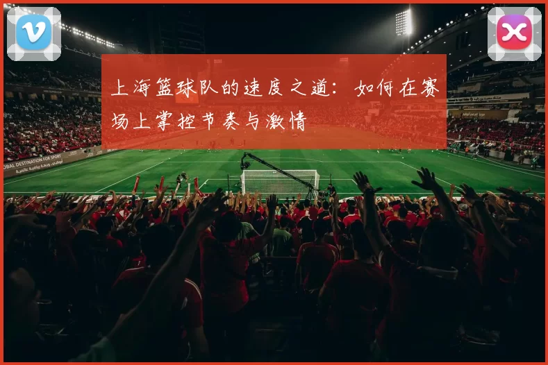 上海篮球队的速度之道:如何在赛场上掌控节奏与激情
