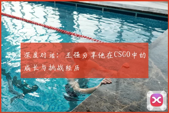 深度对话:王强分享他在CSGO中的成长与挑战经历