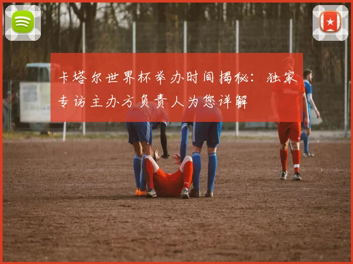 卡塔尔世界杯举办时间揭秘:独家专访主办方负责人为您详解