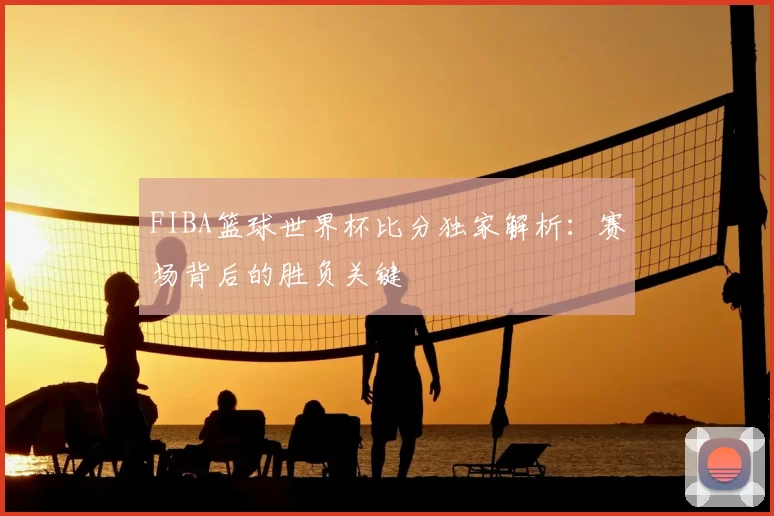 FIBA篮球世界杯比分独家解析:赛场背后的胜负关键