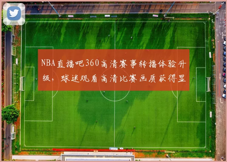 NBA直播吧360高清赛事转播体验升级，球迷观看高清比赛画质获得显著提升