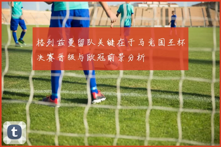 格列兹曼留队关键在于马竞国王杯决赛晋级与欧冠前景分析