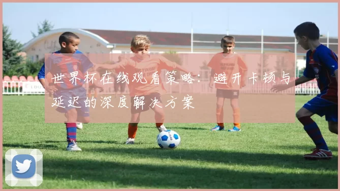 世界杯在线观看策略：避开卡顿与延迟的深度解决方案