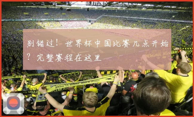 别错过!世界杯中国比赛几点开始?完整赛程在这里