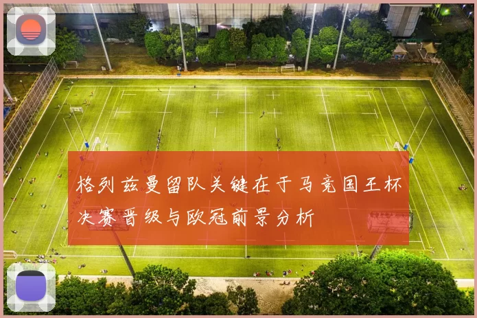 格列兹曼留队关键在于马竞国王杯决赛晋级与欧冠前景分析