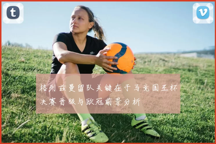 格列兹曼留队关键在于马竞国王杯决赛晋级与欧冠前景分析