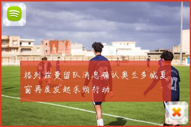 格列兹曼留队消息确认奥兰多城夏窗再度发起求购行动