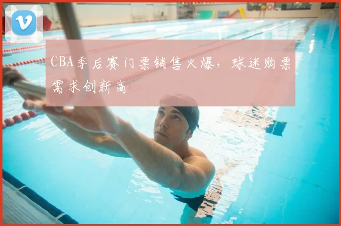 CBA季后赛门票销售火爆，球迷购票需求创新高