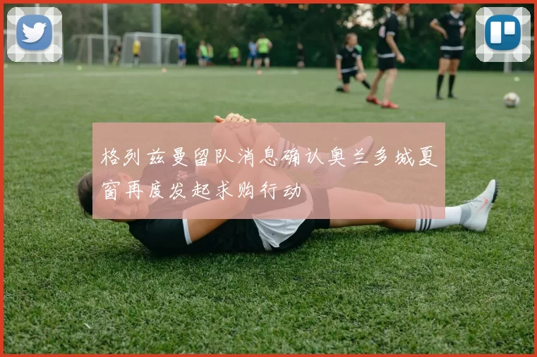格列兹曼留队消息确认奥兰多城夏窗再度发起求购行动