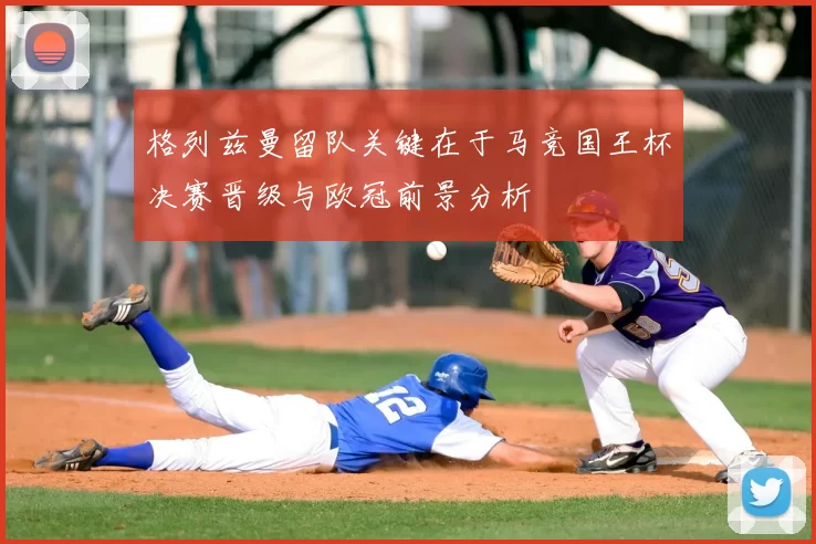 格列兹曼留队关键在于马竞国王杯决赛晋级与欧冠前景分析