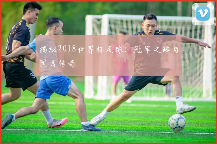 揭秘2018世界杯足球:冠军之路与黑马传奇