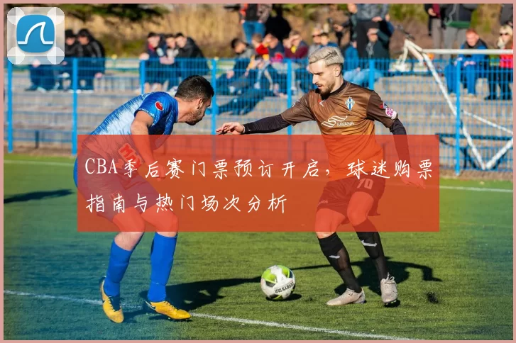 CBA季后赛门票预订开启，球迷购票指南与热门场次分析