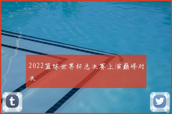 2022篮球世界杯总决赛上演巅峰对决