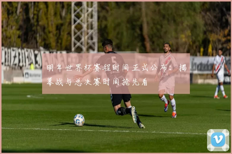 明年世界杯赛程时间正式公布：揭幕战与总决赛时间抢先看