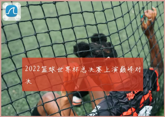 2022篮球世界杯总决赛上演巅峰对决