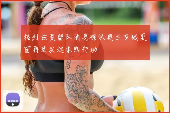 格列兹曼留队消息确认奥兰多城夏窗再度发起求购行动