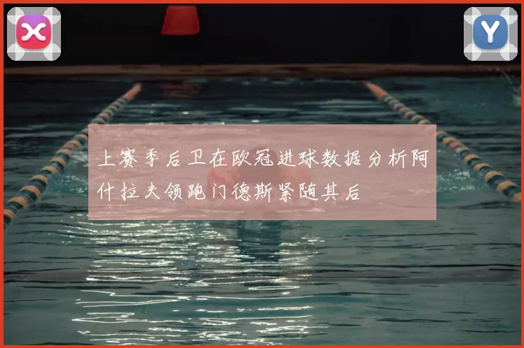 上赛季后卫在欧冠进球数据分析阿什拉夫领跑门德斯紧随其后