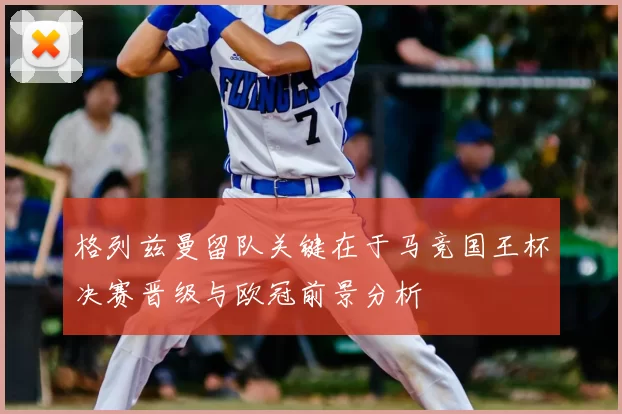 格列兹曼留队关键在于马竞国王杯决赛晋级与欧冠前景分析
