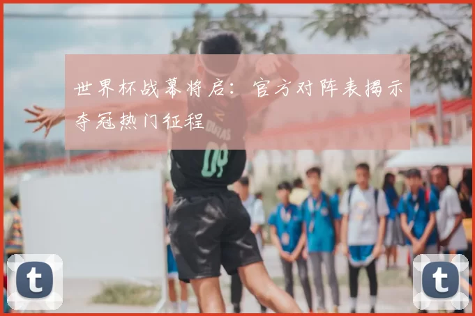 世界杯战幕将启:官方对阵表揭示夺冠热门征程