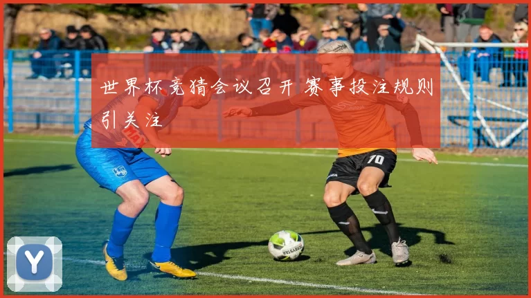 世界杯竞猜会议召开 赛事投注规则引关注