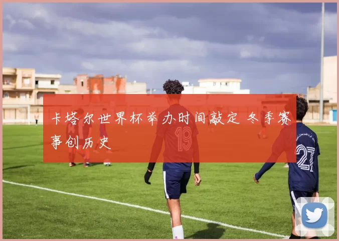 卡塔尔世界杯举办时间敲定 冬季赛事创历史