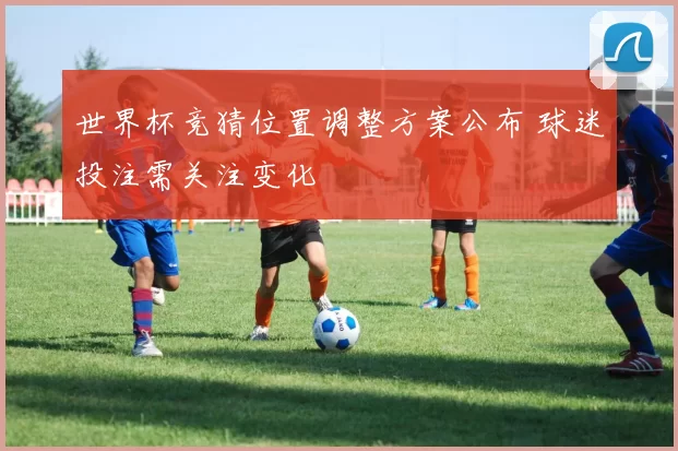 世界杯竞猜位置调整方案公布 球迷投注需关注变化