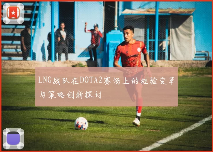 LNG战队在DOTA2赛场上的经验变革与策略创新探讨