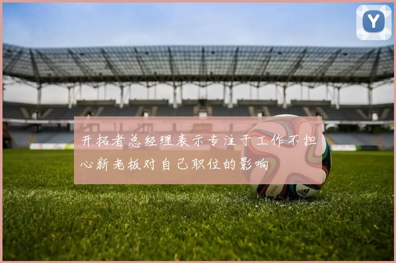 开拓者总经理表示专注于工作不担心新老板对自己职位的影响