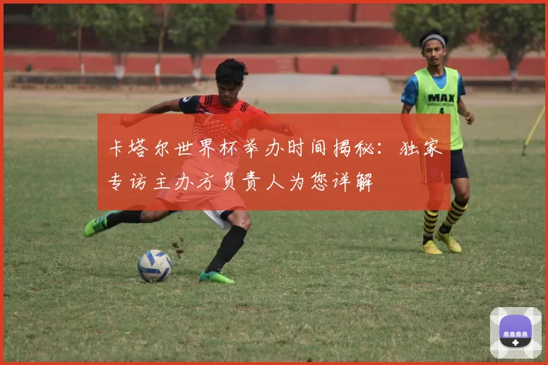 卡塔尔世界杯举办时间揭秘:独家专访主办方负责人为您详解