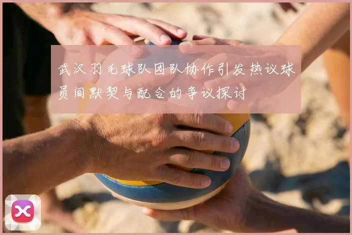 武汉羽毛球队团队协作引发热议球员间默契与配合的争议探讨