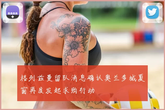 格列兹曼留队消息确认奥兰多城夏窗再度发起求购行动