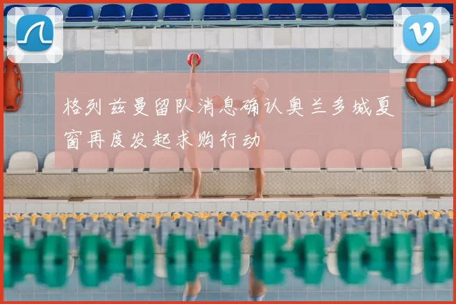 格列兹曼留队消息确认奥兰多城夏窗再度发起求购行动