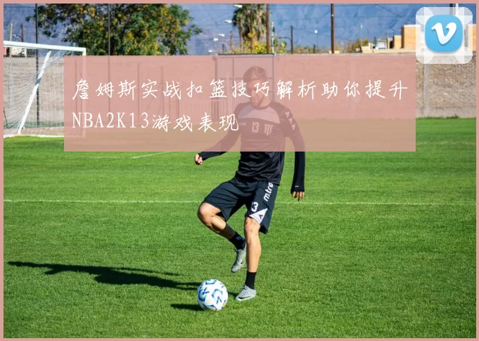 詹姆斯实战扣篮技巧解析助你提升NBA2K13游戏表现