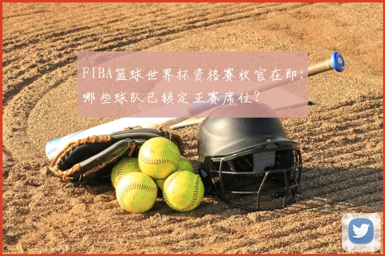 FIBA篮球世界杯资格赛收官在即:哪些球队已锁定正赛席位?