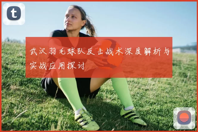 武汉羽毛球队反击战术深度解析与实战应用探讨