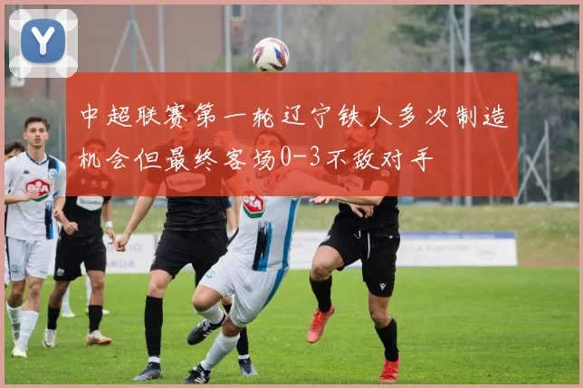 中超联赛第一轮辽宁铁人多次制造机会但最终客场0-3不敌对手