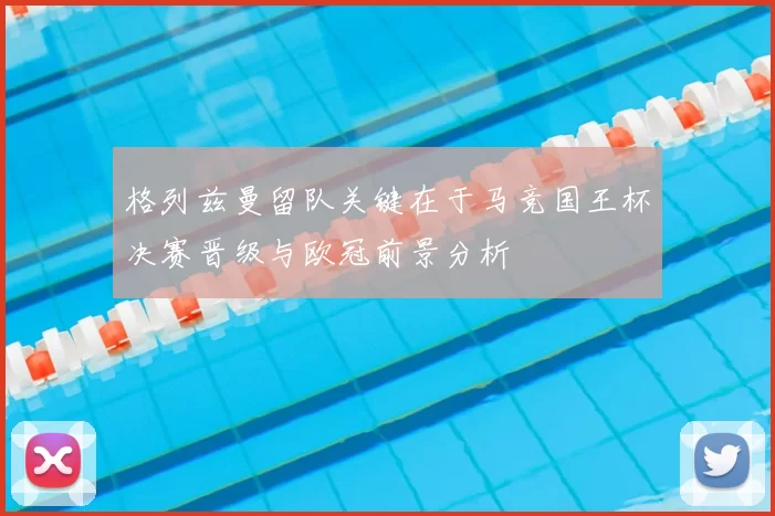 格列兹曼留队关键在于马竞国王杯决赛晋级与欧冠前景分析