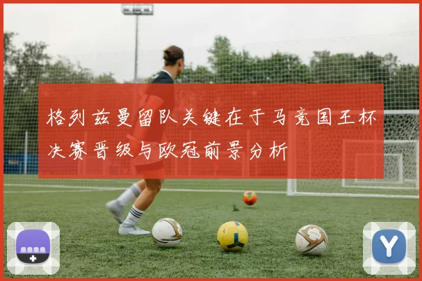 格列兹曼留队关键在于马竞国王杯决赛晋级与欧冠前景分析