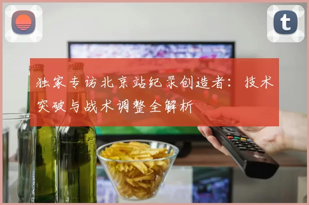独家专访北京站纪录创造者：技术突破与战术调整全解析