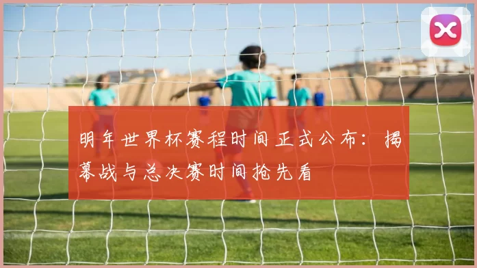 明年世界杯赛程时间正式公布：揭幕战与总决赛时间抢先看