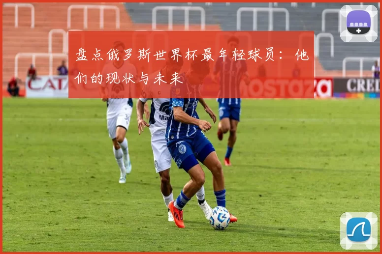 盘点俄罗斯世界杯最年轻球员:他们的现状与未来