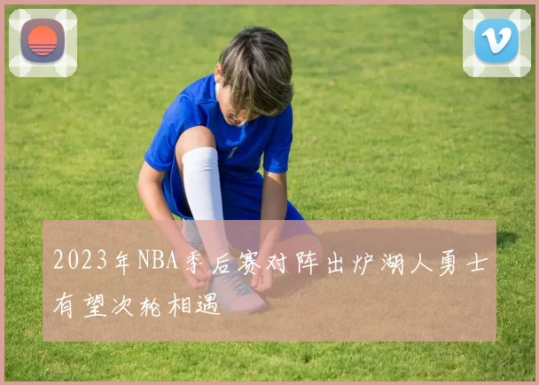 2023年NBA季后赛对阵出炉湖人勇士有望次轮相遇