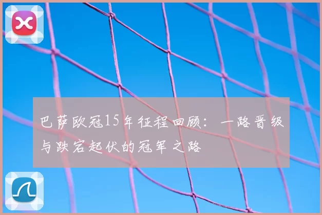 巴萨欧冠15年征程回顾：一路晋级与跌宕起伏的冠军之路