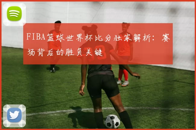 FIBA篮球世界杯比分独家解析：赛场背后的胜负关键