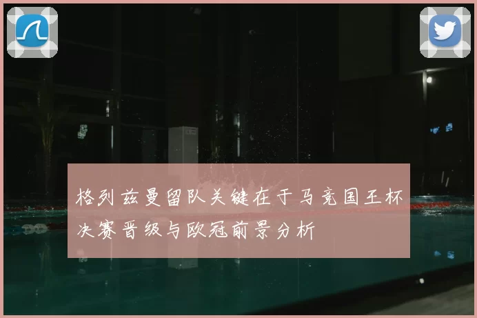 格列兹曼留队关键在于马竞国王杯决赛晋级与欧冠前景分析