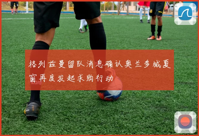 格列兹曼留队消息确认奥兰多城夏窗再度发起求购行动
