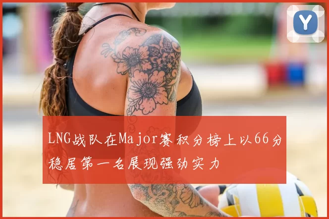 LNG战队在Major赛积分榜上以66分稳居第一名展现强劲实力